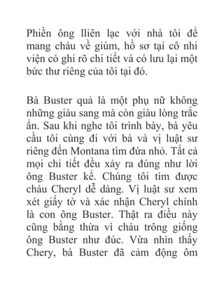 Phiền ông lliên lạc với nhà tôi để
mang cháu về giùm, hồ sơ tại cô nhi
viện có ghi rõ chi tiết và có lưu lại một
bức thư riêng của tôi tại đó.
Bà Buster quả là một phụ nữ không
những giàu sang mà còn giàu lòng trắc
ẩn. Sau khi nghe tôi trình bày, bà yêu
cầu tôi cùng đi với bà và vị luật sư
riêng đến Montana tìm đứa nhỏ. Tất cả
mọi chi tiết đều xảy ra đúng như lời
ông Buster kể. Chúng tôi tìm được
cháu Cheryl dễ dàng. Vị luật sư xem
xét giấy tờ và xác nhận Cheryl chính
là con ông Buster. Thật ra điều này
cũng bằng thừa vì cháu trông giống
ông Buster như đúc. Vừa nhìn thấy
Chery, bà Buster đã cảm động ôm
 