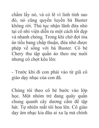 chầm lấy nó, và có lẽ vì linh tính sao
đó, nó cũng quyến luyến bà Buster
không rời. Thủ tục nhận lãnh đứa nhỏ
tại cô nhi viện diễn ra một cách tốt đẹp
và nhanh chóng. Trong khi chờ đợi tòa
án tiểu bang chấp thuận, đứa nhỏ được
phép về sống với bà Buster. Cô bé
Chery thu tập quần áo theo mẹ nuôi
nhưng cô chợt kêu lên:
- Trước khi đi con phải vào từ giã cô
giáo dạy nhạc của con đã.
Chúng tôi theo cô bé bước vào lớp
học. Một nhóm trẻ đang quây quần
chung quanh cây dương cầm để tập
hát. Tự nhiên mắt tôi hoa lên. Cô giáo
dạy âm nhạc kia đâu ai xa lạ mà chính
 