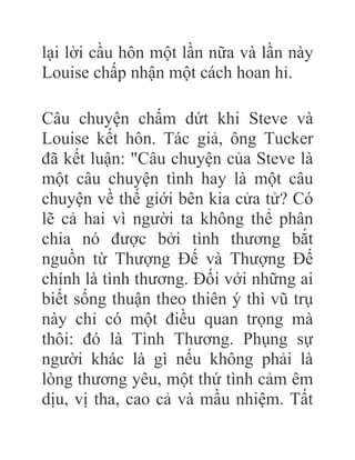 lại lời cầu hôn một lần nữa và lần này
Louise chấp nhận một cách hoan hỉ.
Câu chuyện chấm dứt khi Steve và
Louise kết hôn. Tác giả, ông Tucker
đã kết luận: "Câu chuyện của Steve là
một câu chuyện tình hay là một câu
chuyện về thế giới bên kia cửa tử? Có
lẽ cả hai vì người ta không thể phân
chia nó được bởi tình thương bắt
nguồn từ Thượng Đế và Thượng Đế
chính là tình thương. Đối với những ai
biết sống thuận theo thiên ý thì vũ trụ
này chỉ có một điều quan trọng mà
thôi: đó là Tình Thương. Phụng sự
người khác là gì nếu không phải là
lòng thương yêu, một thứ tình cảm êm
dịu, vị tha, cao cả và mầu nhiệm. Tất
 