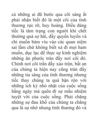 cả những ai đã bước qua cõi sáng ắt
phải nhận biết đó là một cõi của tình
thương rực rỡ, huy hoàng. Điều đáng
tiếc là tâm trạng con người khi chết
thường quá sợ hãi, đầy quyến luyến và
chỉ muốn bám víu vào các quan niệm
sai lầm chứ không biết xả đi mọi ham
muốn, dục lạc để thực sự kinh nghiệm
những ân phước tràn đầy nơi cõi đó.
Chính nơi cõi trần đầy xáo trộn, bất an
của chúng ta hiện nay cũng tràn đầy
những tia sáng của tình thương nhưng
tiếc thay chúng ta quá bận rộn với
những ích kỷ nhỏ nhặt của cuộc sống
hằng ngày mà quên đi sự mầu nhiệm
tuyệt vời của cuộc sống. Phải chăng
những sự đau khổ của chúng ta chẳng
qua là sự nhớ nhung tình thương đó và
 