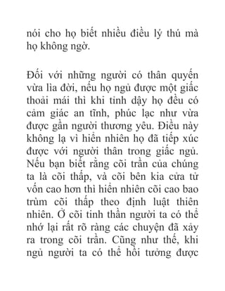 nói cho họ biết nhiều điều lý thú mà
họ không ngờ.
Đối với những người có thân quyến
vừa lìa đời, nếu họ ngủ được một giấc
thoải mái thì khi tỉnh dậy họ đều có
cảm giác an tĩnh, phúc lạc như vừa
được gần người thương yêu. Điều này
không lạ vì hiển nhiên họ đã tiếp xúc
được với người thân trong giấc ngủ.
Nếu bạn biết rằng cõi trần của chúng
ta là cõi thấp, và cõi bên kia cửa tử
vốn cao hơn thì hiển nhiên cõi cao bao
trùm cõi thấp theo định luật thiên
nhiên. Ở cõi tinh thần người ta có thể
nhớ lại rất rõ ràng các chuyện đã xảy
ra trong cõi trần. Cũng như thế, khi
ngủ người ta có thể hồi tưởng được
 