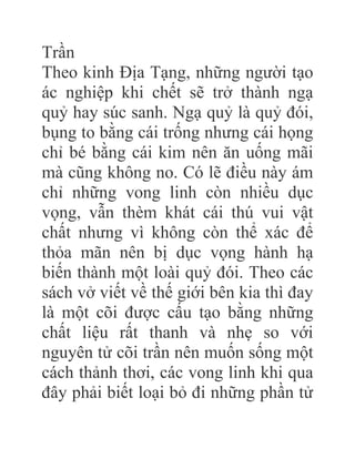 Trần
Theo kinh Địa Tạng, những người tạo
ác nghiệp khi chết sẽ trở thành ngạ
quỷ hay súc sanh. Ngạ quỷ là quỷ đói,
bụng to bằng cái trống nhưng cái họng
chỉ bé bằng cái kim nên ăn uống mãi
mà cũng không no. Có lẽ điều này ám
chỉ những vong linh còn nhiều dục
vọng, vẫn thèm khát cái thú vui vật
chất nhưng vì không còn thể xác để
thỏa mãn nên bị dục vọng hành hạ
biến thành một loài quỷ đói. Theo các
sách vở viết về thế giới bên kia thì đay
là một cõi được cấu tạo bằng những
chất liệu rất thanh và nhẹ so với
nguyên tử cõi trần nên muốn sống một
cách thảnh thơi, các vong linh khi qua
đây phải biết loại bỏ đi những phần tử
 