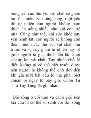 bóng xế, các thú vui vật chất sẽ giảm
bớt đi nhiều. Khi răng long, ruột yếu
thì tự nhiên con người không ham
thích ăn uống nhiều như khi còn trẻ
nữa. Cũng như thế, khi sức khỏe suy
yếu bệnh tật, con người sẽ không còn
thèm muốn các thú vui vật chất như
trước và sự suy giảm tự nhiên này sẽ
giúp người ta giải thoát lần lần khỏi
các áp lực vật chất. Tuy nhiên chết là
điều không ai có thể biết trước được
nên người ta không thể chờ đợi đến
khi già mới bắt đầu lo mà phải biết
chuẩn bị ngay từ bây giờ. Cuốn Tử
Thư Tây Tạng đã ghi nhận:
"Đời sống ở cõi trần và cảnh giới bên
kia cửa tử có thể so sánh với đời sống
 