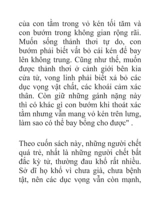 của con tằm trong vỏ kén tối tăm và
con bướm trong không gian rộng rãi.
Muốn sống thảnh thơi tự do, con
bướm phải biết vất bỏ cái kén để bay
lên không trung. Cũng như thế, muốn
được thảnh thơi ở cảnh giới bên kia
cửa tử, vong linh phải biết xả bỏ các
dục vọng vật chất, các khoái cảm xác
thân. Còn giữ những gánh nặng này
thì có khác gì con bướm khi thoát xác
tằm nhưng vẫn mang vỏ kén trên lưng,
làm sao có thể bay bổng cho được" .
Theo cuốn sách này, những người chết
quá trẻ, nhất là những người chết bất
đắc kỳ tử, thường đau khổ rất nhiều.
Sở dĩ họ khổ vì chưa già, chưa bệnh
tật, nên các dục vọng vẫn còn mạnh,
 