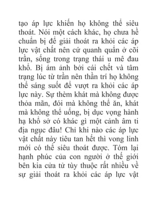 tạo áp lực khiến họ không thể siêu
thoát. Nói một cách khác, họ chưa hề
chuẩn bị để giải thoát ra khỏi các áp
lực vật chất nên cứ quanh quẩn ở cõi
trần, sống trong trạng thái u mê đau
khổ. Bị ám ảnh bởi cái chết và tâm
trạng lúc từ trần nên thần trí họ không
thể sáng suốt để vượt ra khỏi các áp
lực này. Sự thèm khát mà không được
thỏa mãn, đói mà không thể ăn, khát
mà không thể uống, bị dục vọng hành
hạ khổ sở có khác gì một cảnh âm ti
địa ngục đâu! Chỉ khi nào các áp lực
vật chất này tiêu tan hết thì vong linh
mới có thể siêu thoát được. Tóm lại
hạnh phúc của con người ở thế giới
bên kia cửa tử tùy thuộc rất nhiều về
sự giải thoát ra khỏi các áp lực vật
 
