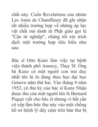 chất này. Cuốn Revelations của nhóm
Les Amis de Chamfleury đã ghi nhận
rất nhiều trường hợp về những áp lực
vật chất mà danh từ Phật giáo gọi là
"Cận tử nghiệp", chúng tôi xin trích
dịch một trường hợp tiêu biểu như
sau:
Bác sĩ Otto Kunz làm việc tại bệnh
viện thành phố Annecy, Thụy Sĩ. Ông
bà Kunz có một người con trai duy
nhất tên là Jo đang theo học đại học
Geneve năm thứ hai. Vào tháng 4 năm
1952, cô thư ký của bác sĩ Kunz Nhận
được thư của một người tên là Bernard
Piquet viết cho bác sĩ nhưng vì bất cẩn
cô xếp lầm bức thư này vào một chồng
hồ sơ bệnh lý dày cộm trên bàn thư bị
 