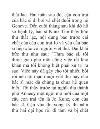 thất lạc. Hai tuần sau đó, cậu con trai
của bác sĩ đi bơi và chết đuối trong hồ
Geneve. Đến cuối tháng sau khi dở hồ
sơ bệnh lý, bác sĩ Kunz Tìm thấy bức
thư thất lạc, nội dung báo trước cái
chết của cậu con trai Jo và yêu cầu bác
sĩ tiếp xúc với người viết thư. Đại khái
bức thư như sau: "Thưa bác sĩ, tôi
được giao phó một công việc rất khó
khăn mà tôi không biết phải xử trí ra
sao. Việc này đã gây cho tôi nhiều bối
rối nên tôi mạo muội viết thư này cho
bác sĩ mặc dù chúng ta chưa hề quen
biết. Tôi thấy trước tại nghĩa địa thành
phố Annecy một ngôi mộ mới của một
cậu con trai tên là Jo Kunz, con của
bác sĩ. Cậu vừa thi xong kỳ thi năm
thứ hai đại học rồi đi tắm và bị chết
 