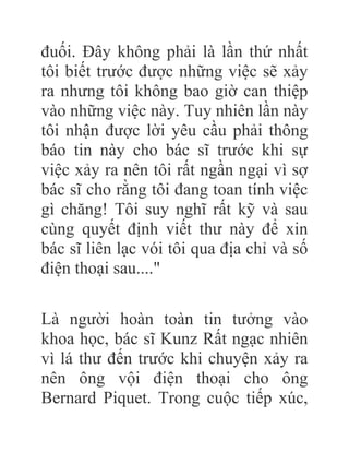 đuối. Đây không phải là lần thứ nhất
tôi biết trước được những việc sẽ xảy
ra nhưng tôi không bao giờ can thiệp
vào những việc này. Tuy nhiên lần này
tôi nhận được lời yêu cầu phải thông
báo tin này cho bác sĩ trước khi sự
việc xảy ra nên tôi rất ngần ngại vì sợ
bác sĩ cho rằng tôi đang toan tính việc
gì chăng! Tôi suy nghĩ rất kỹ và sau
cùng quyết định viết thư này để xin
bác sĩ liên lạc vói tôi qua địa chỉ và số
điện thoại sau...."
Là người hoàn toàn tin tưởng vào
khoa học, bác sĩ Kunz Rất ngạc nhiên
vì lá thư đến trước khi chuyện xảy ra
nên ông vội điện thoại cho ông
Bernard Piquet. Trong cuộc tiếp xúc,
 