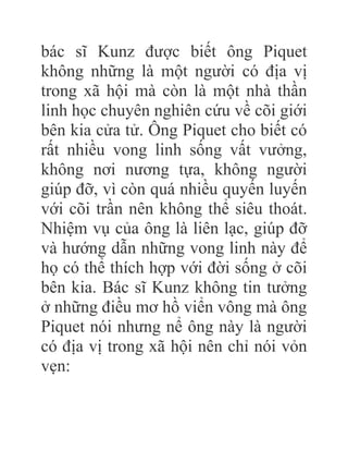 bác sĩ Kunz được biết ông Piquet
không những là một người có địa vị
trong xã hội mà còn là một nhà thần
linh học chuyên nghiên cứu về cõi giới
bên kia cửa tử. Ông Piquet cho biết có
rất nhiều vong linh sống vất vưởng,
không nơi nương tựa, không người
giúp đỡ, vì còn quá nhiều quyến luyến
với cõi trần nên không thể siêu thoát.
Nhiệm vụ của ông là liên lạc, giúp đỡ
và hướng dẫn những vong linh này để
họ có thể thích hợp với đời sống ở cõi
bên kia. Bác sĩ Kunz không tin tưởng
ở những điều mơ hồ viển vông mà ông
Piquet nói nhưng nể ông này là người
có địa vị trong xã hội nên chỉ nói vỏn
vẹn:
 