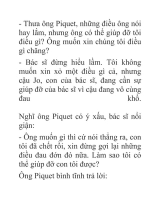 - Thưa ông Piquet, những điều ông nói
hay lắm, nhưng ông có thể giúp đỡ tôi
điều gì? Ông muốn xin chúng tôi điều
gì chăng?
- Bác sĩ đừng hiểu lầm. Tôi không
muốn xin xỏ một điều gì cả, nhưng
cậu Jo, con của bác sĩ, đang cần sự
giúp đỡ của bác sĩ vì cậu đang vô cùng
đau khổ.
Nghĩ ông Piquet có ý xấu, bác sĩ nổi
giận:
- Ông muốn gì thì cứ nói thẳng ra, con
tôi đã chết rồi, xin đừng gợi lại những
điều đau đớn đó nữa. Làm sao tôi có
thể giúp đỡ con tôi được?
Ông Piquet bình tĩnh trả lời:
 