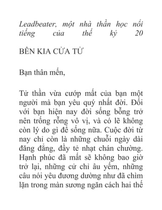 Leadbeater, một nhà thần học nổi
tiếng của thế kỷ 20
BÊN KIA CỬA TỬ
Bạn thân mến,
Tử thần vừa cướp mất của bạn một
người mà bạn yêu quý nhất đời. Đối
với bạn hiện nay đời sống bỗng trở
nên trống rỗng vô vị, và có lẽ không
còn lý do gì để sống nữa. Cuộc đời từ
nay chỉ còn là những chuỗi ngày dài
đăng đẳng, đầy tẻ nhạt chán chường.
Hạnh phúc đã mất sẽ không bao giờ
trở lại, những cử chỉ âu yếm, những
câu nói yêu đương dường như đã chìm
lặn trong màn sương ngăn cách hai thế
 