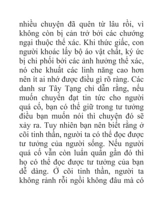 nhiều chuyện đã quên từ lâu rồi, vì
không còn bị cản trở bởi các chướng
ngại thuộc thể xác. Khi thức giấc, con
người khoác lấy bộ áo vật chất, ký ức
bị chi phối bởi các ảnh hưởng thể xác,
nó che khuất các linh năng cao hơn
nên ít ai nhớ được điều gì rõ ràng. Các
danh sư Tây Tạng chỉ dẫn rằng, nếu
muốn chuyển đạt tin tức cho người
quá cố, bạn có thể giữ trong tư tưởng
điều bạn muốn nói thì chuyện đó sẽ
xảy ra. Tuy nhiên bạn nên biết rằng ở
cõi tinh thần, người ta có thể đọc được
tư tưởng của người sống. Nếu người
quá cố vẫn còn luẩn quẩn gần đó thì
họ có thể đọc được tư tưởng của bạn
dễ dàng. Ở cõi tinh thần, người ta
không rảnh rỗi ngồi không đâu mà có
 