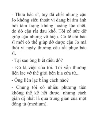 - Thưa bác sĩ, tuy đã chết nhưng cậu
Jo không siêu thoát vì đang bị ám ảnh
bởi tâm trạng khủng hoảng lúc chết,
do đó cậu rất đau khổ. Tôi cố sức đỡ
giúp cậu nhưng vô hiệu. Có lẽ chỉ bác
sĩ mới có thể giúp đỡ được cậu Jo mà
thôi vì ngày thường cậu rất phục bác
sĩ.
- Tại sao ông biết điều đó?
- Đó là việc của tôi. Tôi vẫn thường
liên lạc vớ thế giới bên kia cửa tử...
- Ông liên lạc bằng cách nào?
- Chúng tôi có nhiều phương tiện
không thể kể hết được, nhưng cách
giản dị nhất là qua trung gian của một
đồng tử (medium).
 