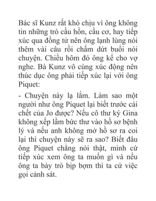 Bác sĩ Kunz rất khó chịu vì ông không
tin những trò cầu hồn, cầu cơ, hay tiếp
xúc qua đồng tử nên ông lạnh lùng nói
thêm vài câu rồi chấm dứt buổi nói
chuyện. Chiều hôm đó ông kể cho vợ
nghe. Bà Kunz vô cùng xúc động nên
thúc dục ông phải tiếp xúc lại với ông
Piquet:
- Chuyện này lạ lắm. Làm sao một
người như ông Piquet lại biết trước cái
chết của Jo được? Nếu cô thư ký Gina
không xếp lầm bức thư vào hồ sơ bệnh
lý và nếu anh không mở hồ sơ ra coi
lại thì chuyện này sẽ ra sao? Biết đâu
ông Piquet chẳng nói thật, mình cứ
tiếp xúc xem ông ta muốn gì và nếu
ông ta bày trò bịp bợm thì ta cứ việc
gọi cảnh sát.
 