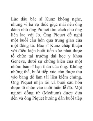 Lúc đầu bác sĩ Kunz không nghe,
nhưng vì bà vợ thúc giục mãi nên ông
đành nhờ ông Piquet tìm cách cho ông
liên lạc với Jo. Ông Piquet đề nghị
một buổi cầu hồn qua trung gian của
một đồng tử. Bác sĩ Kunz chấp thuận
với điều kiện buổi tiếp xúc phải được
tổ chức tại trường đại học y khoa
Geneve, dưới sự chứng kiến của một
nhóm bác sĩ bạn thân của ông. Không
những thế, buổi tiếp xúc còn được thu
vào băng để làm tài liệu kiểm chứng.
Ông Piquet nhận lời và buổi cầu hồn
được tổ chức vào cuối tuần lễ đó. Một
người đồng tử (Medium) được đưa
đến và ông Piquet hướng dẫn buổi tiếp
 
