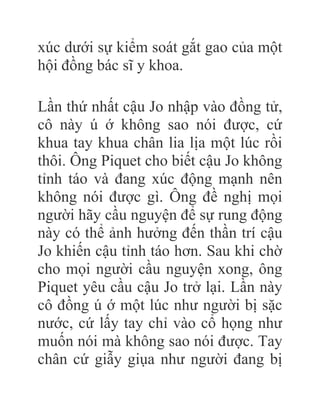 xúc dưới sự kiểm soát gắt gao của một
hội đồng bác sĩ y khoa.
Lần thứ nhất cậu Jo nhập vào đồng tử,
cô này ú ớ không sao nói được, cứ
khua tay khua chân lia lịa một lúc rồi
thôi. Ông Piquet cho biết cậu Jo không
tỉnh táo và đang xúc động mạnh nên
không nói được gì. Ông đề nghị mọi
người hãy cầu nguyện để sự rung động
này có thể ảnh hưởng đến thần trí cậu
Jo khiến cậu tỉnh táo hơn. Sau khi chờ
cho mọi người cầu nguyện xong, ông
Piquet yêu cầu cậu Jo trở lại. Lần này
cô đồng ú ớ một lúc như người bị sặc
nước, cứ lấy tay chỉ vào cổ họng như
muốn nói mà không sao nói được. Tay
chân cứ giẫy giụa như người đang bị
 