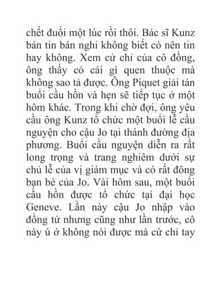 chết đuối một lúc rồi thôi. Bác sĩ Kunz
bán tin bán nghi không biết có nên tin
hay không. Xem cử chỉ của cô đồng,
ông thấy có cái gì quen thuộc mà
không sao tả được. Ông Piquet giải tán
buổi cầu hồn và hẹn sẽ tiếp tục ở một
hôm khác. Trong khi chờ đợi, ông yêu
cầu ông Kunz tổ chức một buổi lễ cầu
nguyện cho cậu Jo tại thánh đường địa
phương. Buổi cầu nguyện diễn ra rất
long trọng và trang nghiêm dưới sự
chủ lễ của vị giám mục và có rất đông
bạn bè của Jo. Vài hôm sau, một buổi
cầu hồn được tổ chức tại đại học
Geneve. Lần này cậu Jo nhập vào
đồng tử nhưng cũng như lần trước, cô
này ú ớ không nói được mà cứ chỉ tay
 