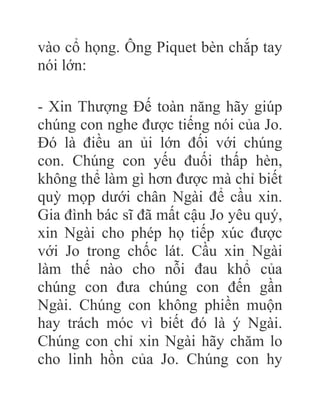 vào cổ họng. Ông Piquet bèn chắp tay
nói lớn:
- Xin Thượng Đế toàn năng hãy giúp
chúng con nghe được tiếng nói của Jo.
Đó là điều an ủi lớn đối với chúng
con. Chúng con yếu đuối thấp hèn,
không thể làm gì hơn được mà chỉ biết
quỳ mọp dưới chân Ngài để cầu xin.
Gia đình bác sĩ đã mất cậu Jo yêu quý,
xin Ngài cho phép họ tiếp xúc được
với Jo trong chốc lát. Cầu xin Ngài
làm thế nào cho nỗi đau khổ của
chúng con đưa chúng con đến gần
Ngài. Chúng con không phiền muộn
hay trách móc vì biết đó là ý Ngài.
Chúng con chỉ xin Ngài hãy chăm lo
cho linh hồn của Jo. Chúng con hy
 