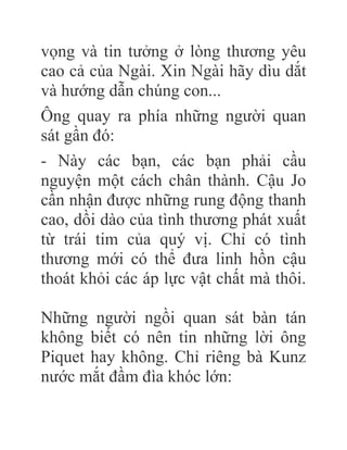 vọng và tin tưởng ở lòng thương yêu
cao cả của Ngài. Xin Ngài hãy dìu dắt
và hướng dẫn chúng con...
Ông quay ra phía những người quan
sát gần đó:
- Này các bạn, các bạn phải cầu
nguyện một cách chân thành. Cậu Jo
cần nhận được những rung động thanh
cao, dồi dào của tình thương phát xuất
từ trái tim của quý vị. Chỉ có tình
thương mới có thể đưa linh hồn cậu
thoát khỏi các áp lực vật chất mà thôi.
Những người ngồi quan sát bàn tán
không biết có nên tin những lời ông
Piquet hay không. Chỉ riêng bà Kunz
nước mắt đầm đìa khóc lớn:
 