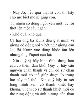 - Này Jo, nếu quả thật là con thì hãy
cho mẹ biết mẹ sẽ giúp con.
Tự nhiên cô đồng ngồi yên một lúc rồi
thốt lên một câu ngắn:
- Khổ quá, khổ quá...
Cả hai ông bà Kunz đều giật mình vì
giọng cô đồng nói y hệt như giọng cậu
Jo. Bà Kunz xúc động khóc ầm lên
nhưng ông Piquet cản lại:
- Xin quý vị hãy bình tĩnh, đừng làm
cậu Jo thêm đau khổ. Quý vị hãy cầu
nguyện chân thành vì chỉ có sự chân
thành mới có thể giúp được Jo trong
lúc này mà thôi. Xin quý hãy tự xét
lòng mình xem có thanh khiết hay
không, vì chỉ có sự thanh khiết mới có
thể rung động và ảnh hưởng đến thần
 