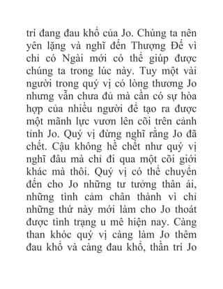 trí đang đau khổ của Jo. Chúng ta nên
yên lặng và nghĩ đến Thượng Đế vì
chỉ có Ngài mới có thể giúp được
chúng ta trong lúc này. Tuy một vài
người trong quý vị có lòng thương Jo
nhưng vẫn chưa đủ mà cần có sự hòa
hợp của nhiều người để tạo ra được
một mãnh lực vươn lên cõi trên cảnh
tỉnh Jo. Quý vị đừng nghĩ rằng Jo đã
chết. Cậu không hề chết như quý vị
nghĩ đâu mà chỉ đi qua một cõi giới
khác mà thôi. Quý vị có thể chuyển
đến cho Jo những tư tưởng thân ái,
những tình cảm chân thành vì chỉ
những thứ này mới làm cho Jo thoát
được tình trạng u mê hiện nay. Càng
than khóc quý vị càng làm Jo thêm
đau khổ và càng đau khổ, thần trí Jo
 