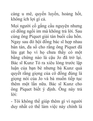 càng u mê, quyến luyến, hoảng hốt,
không ích lợi gì cả.
Mọi người cố gắng cầu nguyện nhưng
cô đồng ngồi im mà không trả lời. Sau
cùng ông Piquet giải tán buổi cầu hồn.
Ngay sau đó hội đồng bác sĩ họp nhau
bàn tán, đa số cho rằng ông Piquet đã
lừa gạt họ vì họ chưa thấy có một
bằng chứng nào là cậu Jo đã trở lại.
Bác sĩ Kunz Tỏ ra xiêu lòng trước lập
luận của bạn bè nhưng bà Kunz quả
quyết rằng giọng của cô đồng đúng là
giọng nói của Jo và bà muốn tiếp tục
thêm một lần nữa. Bác sĩ Kunz cho
ông Piquet biết ý định. Ông này trả
lời:
- Tôi không thể giúp thêm gì vì người
duy nhất có thể làm việc này chính là
 