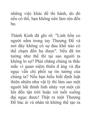 những việc khác để thi hành, do đó
nếu có thể, bạn không nên làm rộn đến
họ.
Thánh Kinh đã ghi rõ: "Linh hồn co
người nằm trong tay Thượng Đế và
nơi đây không có sự đau khổ nào có
thể chạm đến họ được". Nếu đã tin
tưởng như thế thì tại sao người ta
không lo sợ? Phải chăng chúng ta thắc
mắc vì quan niệm thiên đ àng và địa
ngục vẫn chi phối sự tin tưởng của
chúng ta? Nếu bạn hiểu biết định luật
thiên nhiên như vật lý thì làm sao một
người bất thình lình nhảy vọt một cái
lên đến tận trời hoặc rơi tuốt xuống
đại ngục được! Thật ra một Thượng
Đế bác ái và nhân từ không thể tạo ra
 