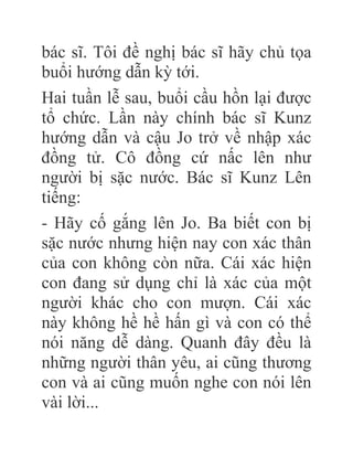 bác sĩ. Tôi đề nghị bác sĩ hãy chủ tọa
buổi hướng dẫn kỳ tới.
Hai tuần lễ sau, buổi cầu hồn lại được
tổ chức. Lần này chính bác sĩ Kunz
hướng dẫn và cậu Jo trở về nhập xác
đồng tử. Cô đồng cứ nấc lên như
người bị sặc nước. Bác sĩ Kunz Lên
tiếng:
- Hãy cố gắng lên Jo. Ba biết con bị
sặc nước nhưng hiện nay con xác thân
của con không còn nữa. Cái xác hiện
con đang sử dụng chỉ là xác của một
người khác cho con mượn. Cái xác
này không hề hề hấn gì và con có thể
nói năng dễ dàng. Quanh đây đều là
những người thân yêu, ai cũng thương
con và ai cũng muốn nghe con nói lên
vài lời...
 