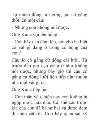 Tự nhiên đồng tử ngưng lại, cố gắng
thốt lên một câu:
- Nhưng con không nói được.
Ông Kunz vội lên tiếng:
- Con hãy can đảm lên, nói cho ba biết
có vật gì đang ở trong cổ họng của
con?
Cậu Jo cố gắng cử động cái lưỡi. Từ
trước đến giờ cậu cứ ú ớ như không
nói được, nhưng bây giờ thì cậu cố
gắng cử động lưỡi liên tiếp như muốn
nhả một vật gì ra.
Ông Kunz tiếp tục:
- Con thân yêu, hiện nay con không bị
ngộp nước nữa đâu. Cái thể xác trước
kia của con đã bị hư hại và được đem
đi chôn cất rồi. Con hãy quan sát kỹ
 