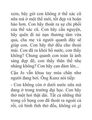 xem, bây giờ con không ở thể xác cũ
nữa mà ở một thể mới, tốt đẹp và hoàn
hảo hơn. Con hãy thoát ra sự chi phối
của thể xác cũ. Con hãy cầu nguyện,
hãy quên đi tai nạn thương tâm vừa
qua, cha mẹ và người quanh đây sẽ
giúp con. Con hãy thở đều cho thoải
mái. Con đã ra khỏi hồ nước, con thấy
không? Chung quanh con toàn là ánh
sáng đẹp đẽ, con thấy thân thể nhẹ
nhàng không? Con hãy can đảm lên...
Cậu Jo vẫn khua tay múa chân như
người đang bơi. Ông Kunz nói tiếp:
- Con không còn ở dưới nước nữa mà
đang ở trong trường đại học. Con hãy
thở một hơi thật dài. Tất cả những thứ
trong cổ họng con đã thoát ra ngoài cả
rồi, cứ bình tĩnh thở đều, không có gì
 