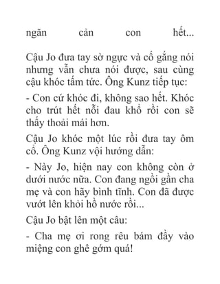 ngăn cản con hết...
Cậu Jo đưa tay sờ ngực và cố gắng nói
nhưng vẫn chưa nói được, sau cùng
cậu khóc tấm tức. Ông Kunz tiếp tục:
- Con cứ khóc đi, không sao hết. Khóc
cho trút hết nỗi đau khổ rồi con sẽ
thấy thoải mái hơn.
Cậu Jo khóc một lúc rồi đưa tay ôm
cổ. Ông Kunz vội hướng dẫn:
- Này Jo, hiện nay con không còn ở
dưới nước nữa. Con đang ngồi gần cha
mẹ và con hãy bình tĩnh. Con đã được
vướt lên khỏi hồ nước rồi...
Cậu Jo bật lên một câu:
- Cha mẹ ơi rong rêu bám đầy vào
miệng con ghê gớm quá!
 