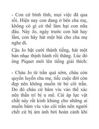 - Con cứ bình tĩnh, mọi việc đã qua
rồi. Hiện nay con đang ở bên cha mẹ,
không có gì có thể làm hại con nữa
đâu. Này Jo, ngày trước con hát hay
lắm, con hãy hát một bài cho cha mẹ
nghe đi.
Cậu Jo bật cười thành tiếng, hát một
bản nhạc thịnh hành rồi thăng. Lúc đó
ông Piquet mới lên tiếng giải thích:
- Cháu Jo từ trần quá sớm, cháu còn
quyến luyến cha mẹ, tiếc cuộc đời còn
đẹp nên không muốn từ bỏ cõi trần.
Do đó cháu cứ bám víu vào thể xác
nên thần trí bị u mê. Cái áp lực vật
chất này rất kinh khủng cho những ai
muốn bám víu vào cõi trần nên người
chết cứ bị ám ảnh bởi hoàn cảnh khi
 