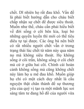 chết. Dĩ nhiên họ rất đau khổ. Vấn đề
là phải biết hướng dẫn cho cháu biết
chấp nhận sự chết để được siêu thoát.
Muốn như thế, cháu cần phải hiểu biết
về đời sống ở cõi bên kia, loại bỏ
những quyến luyến thì mới có thể tiêu
diêu tự tại được. Các ông bà nên biết
có rất nhiều người chết vẫn ở trong
trạng thái lúc chết từ năm này qua năm
nọ mà không siêu thoát. Họ không
sống ở cõi trần, không sống ở cõi chết
mà cứ ở giữa hai cõi. Chính cái hoàn
cảnh không sống mà cũng không chết
này làm họ u mê đau khổ. Muốn giúp
họ chỉ có một cách duy nhất là cầu
nguyện thật chân thành để sự thương
yêu của quý vị tạo ra một mãnh lực soi
sáng tâm tư đang hồ đồ của người vừa
 