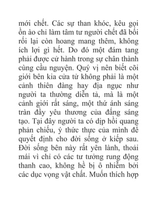 mới chết. Các sự than khóc, kêu gọi
ồn ào chỉ làm tâm tư người chết đã bối
rối lại còn hoang mang thêm, không
ích lợi gì hết. Do đó một đám tang
phải được cử hành trong sự chân thành
cùng cầu nguyện. Quý vị nên biết cõi
giới bên kia cửa tử không phải là một
cảnh thiên đàng hay địa ngục như
người ta thường diễn tả, mà là một
cảnh giới rất sáng, một thứ ánh sáng
tràn đầy yêu thương của đấng sáng
tạo. Tại đây người ta có dịp hồi quang
phản chiếu, ý thức thực của mình để
quyết định cho đời sống ở kiếp sau.
Đời sống bên này rất yên lành, thoải
mái vì chỉ có các tư tưởng rung động
thanh cao, không hề bị ô nhiễm bởi
các dục vọng vật chất. Muốn thích hợp
 