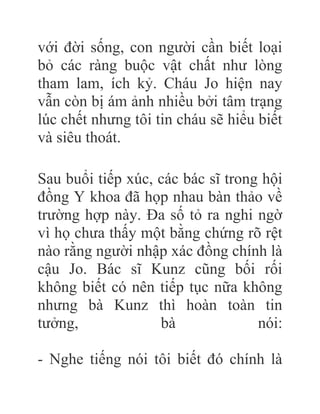 với đời sống, con người cần biết loại
bỏ các ràng buộc vật chất như lòng
tham lam, ích kỷ. Cháu Jo hiện nay
vẫn còn bị ám ảnh nhiều bởi tâm trạng
lúc chết nhưng tôi tin cháu sẽ hiểu biết
và siêu thoát.
Sau buổi tiếp xúc, các bác sĩ trong hội
đồng Y khoa đã họp nhau bàn thảo về
trường hợp này. Đa số tỏ ra nghi ngờ
vì họ chưa thấy một bằng chứng rõ rệt
nào rằng người nhập xác đồng chính là
cậu Jo. Bác sĩ Kunz cũng bối rối
không biết có nên tiếp tục nữa không
nhưng bà Kunz thì hoàn toàn tin
tưởng, bà nói:
- Nghe tiếng nói tôi biết đó chính là
 