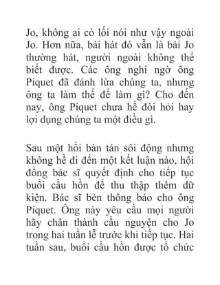 Jo, không ai có lối nói như vậy ngoài
Jo. Hơn nữa, bài hát đó vẫn là bài Jo
thường hát, người ngoài không thể
biết được. Các ông nghi ngờ ông
Piquet đã đánh lừa chúng ta, nhưng
ông ta làm thế để làm gì? Cho đến
nay, ông Piquet chưa hề đòi hỏi hay
lợi dụng chúng ta một điều gì.
Sau một hồi bàn tán sôi động nhưng
không hề đi đến một kết luận nào, hội
đồng bác sĩ quyết định cho tiếp tục
buổi cầu hồn để thu thập thêm dữ
kiện. Bác sĩ bèn thông báo cho ông
Piquet. Ông này yêu cầu mọi người
hãy chân thành cầu nguyện cho Jo
trong hai tuần lễ trước khi tiếp tục. Hai
tuần sau, buổi cầu hồn được tổ chức
 