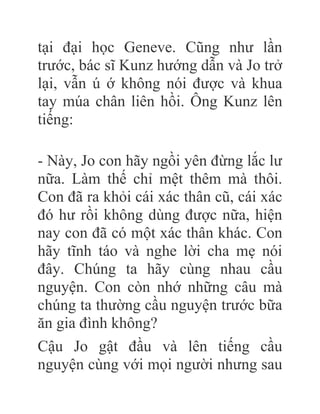 tại đại học Geneve. Cũng như lần
trước, bác sĩ Kunz hướng dẫn và Jo trở
lại, vẫn ú ớ không nói được và khua
tay múa chân liên hồi. Ông Kunz lên
tiếng:
- Này, Jo con hãy ngồi yên đừng lắc lư
nữa. Làm thế chỉ mệt thêm mà thôi.
Con đã ra khỏi cái xác thân cũ, cái xác
đó hư rồi không dùng được nữa, hiện
nay con đã có một xác thân khác. Con
hãy tĩnh táo và nghe lời cha mẹ nói
đây. Chúng ta hãy cùng nhau cầu
nguyện. Con còn nhớ những câu mà
chúng ta thường cầu nguyện trước bữa
ăn gia đình không?
Cậu Jo gật đầu và lên tiếng cầu
nguyện cùng với mọi người nhưng sau
 