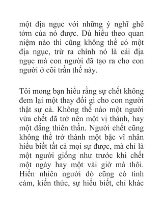 một địa ngục với những ý nghĩ ghê
tởm của nó được. Dù hiểu theo quan
niệm nào thì cũng không thể có một
địa ngục, trừ ra chính nó là cái địa
ngục mà con người đã tạo ra cho con
người ở cõi trần thế này.
Tôi mong bạn hiểu rằng sự chết không
đem lại một thay đổi gì cho con người
thật sự cả. Không thể nào một người
vừa chết đã trở nên một vị thánh, hay
một đấng thiên thần. Người chết cũng
không thể trở thành một bặc vĩ nhân
hiểu biết tất cả mọi sự được, mà chỉ là
một người giống như trước khi chết
một ngày hay một vài giờ mà thôi.
Hiển nhiên người đó cũng có tình
cảm, kiến thức, sự hiểu biết, chỉ khác
 