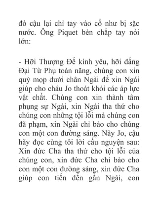 đó cậu lại chỉ tay vào cổ như bị sặc
nước. Ông Piquet bèn chắp tay nói
lớn:
- Hỡi Thượng Đế kính yêu, hỡi đấng
Đại Từ Phụ toàn năng, chúng con xin
quỳ mọp dưới chân Ngài để xin Ngài
giúp cho cháu Jo thoát khỏi các áp lực
vật chất. Chúng con xin thành tâm
phụng sự Ngài, xin Ngài tha thứ cho
chúng con những tội lỗi mà chúng con
đã phạm, xin Ngài chỉ bảo cho chúng
con một con đường sáng. Này Jo, cậu
hãy đọc cùng tôi lời cầu nguyện sau:
Xin đức Cha tha thứ cho tội lỗi của
chúng con, xin đức Cha chỉ bảo cho
con một con đường sáng, xin đức Cha
giúp con tiến đến gần Ngài, con
 
