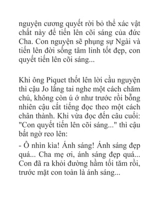 nguyện cương quyết rời bỏ thể xác vật
chất này để tiến lên cõi sáng của đức
Cha. Con nguyện sẽ phụng sự Ngài và
tiến lên đời sống tâm linh tốt đẹp, con
quyết tiến lên cõi sáng...
Khi ông Piquet thốt lên lời cầu nguyện
thì cậu Jo lắng tai nghe một cách chăm
chú, không còn ú ớ như trước rồi bỗng
nhiên cậu cất tiếng đọc theo một cách
chân thành. Khi vừa đọc đến câu cuối:
"Con quyết tiến lên cõi sáng..." thì cậu
bất ngờ reo lên:
- Ô nhìn kìa! Ánh sáng! Ánh sáng đẹp
quá... Cha mẹ ơi, ánh sáng đẹp quá...
Con đã ra khỏi đường hầm tối tăm rồi,
trước mặt con toàn là ánh sáng...
 