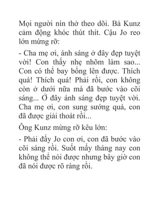 Mọi người nín thở theo dõi. Bà Kunz
cảm động khóc thút thít. Cậu Jo reo
lớn mừng rỡ:
- Cha mẹ ơi, ánh sáng ở đây đẹp tuyệt
vời! Con thấy nhẹ nhõm làm sao...
Con có thể bay bổng lên được. Thích
quá! Thích quá! Phải rồi, con không
còn ở dưới nữa mà đã bước vào cõi
sáng... Ở đây ánh sáng đẹp tuyệt vời.
Cha mẹ ơi, con sung sướng quá, con
đã được giải thoát rồi...
Ông Kunz mừng rỡ kêu lớn:
- Phải đấy Jo con ơi, con đã bước vào
cõi sáng rồi. Suốt mấy tháng nay con
không thể nói được nhưng bây giờ con
đã nói được rõ ràng rồi.
 