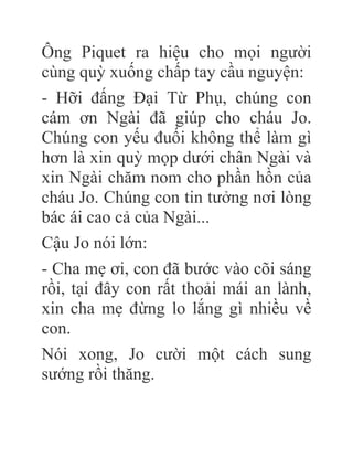 Ông Piquet ra hiệu cho mọi người
cùng quỳ xuống chấp tay cầu nguyện:
- Hỡi đấng Đại Từ Phụ, chúng con
cám ơn Ngài đã giúp cho cháu Jo.
Chúng con yếu đuối không thể làm gì
hơn là xin quỳ mọp dưới chân Ngài và
xin Ngài chăm nom cho phần hồn của
cháu Jo. Chúng con tin tưởng nơi lòng
bác ái cao cả của Ngài...
Cậu Jo nói lớn:
- Cha mẹ ơi, con đã bước vào cõi sáng
rồi, tại đây con rất thoải mái an lành,
xin cha mẹ đừng lo lắng gì nhiều về
con.
Nói xong, Jo cười một cách sung
sướng rồi thăng.
 
