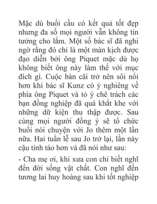Mặc dù buổi cầu có kết quả tốt đẹp
nhưng đa số mọi người vẫn không tin
tưởng cho lắm. Một số bác sĩ đã nghi
ngờ rằng đó chỉ là một màn kịch được
đạo diễn bởi ông Piquet mặc dù họ
không biết ông này làm thế với mục
đích gì. Cuộc bàn cãi trở nên sôi nổi
hơn khi bác sĩ Kunz có ý nghiêng về
phía ông Piquet và tỏ ý chê trách các
bạn đồng nghiệp đã quá khắt khe với
những dữ kiện thu thập được. Sau
cùng mọi người đồng ý sẽ tổ chức
buổi nói chuyện với Jo thêm một lần
nữa. Hai tuần lễ sau Jo trở lại, lần này
cậu tỉnh táo hơn và đã nói như sau:
- Cha mẹ ơi, khi xưa con chỉ biết nghĩ
đến đời sống vật chất. Con nghĩ đến
tương lai huy hoàng sau khi tốt nghiệp
 