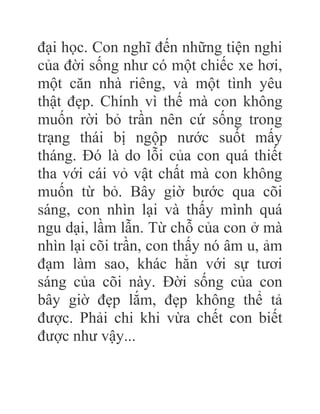 đại học. Con nghĩ đến những tiện nghi
của đời sống như có một chiếc xe hơi,
một căn nhà riêng, và một tình yêu
thật đẹp. Chính vì thế mà con không
muốn rời bỏ trần nên cứ sống trong
trạng thái bị ngộp nước suốt mấy
tháng. Đó là do lỗi của con quá thiết
tha với cái vỏ vật chất mà con không
muốn từ bỏ. Bây giờ bước qua cõi
sáng, con nhìn lại và thấy mình quá
ngu dại, lầm lẫn. Từ chỗ của con ở mà
nhìn lại cõi trần, con thấy nó âm u, ảm
đạm làm sao, khác hẳn với sự tươi
sáng của cõi này. Đời sống của con
bây giờ đẹp lắm, đẹp không thể tả
được. Phải chi khi vừa chết con biết
được như vậy...
 