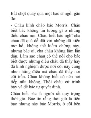 Bất chợt quay qua một bác sĩ ngồi gần
đó:
- Cháu kính chào bác Morris. Cháu
biết bác không tin tưởng gì ở những
điều cháu nói. Cháu biết bác nghĩ cha
cháu đã quá dễ dãi với những dữ kiện
mơ hồ, không thể kiểm chứng này,
nhưng bác ơi, cha cháu không lầm lẫn
đâu. Làm sao cháu có thể nói cho bác
biết được những điều cháu đã thấy hay
đã kinh nghiệm được nơi cõi này cũng
như những điều mà cháu đã thấy nơi
cõi trần. Cháu không biết có nên nói
tiếp nữa không...Thôi cháu cứ trình
bày và để bác tự quyết định.
Cháu biết bác là người rất quý trọng
thời giờ. Bác tin rằng thời giờ là tiền
bạc nhưng này bác Morris, ở cõi bên
 