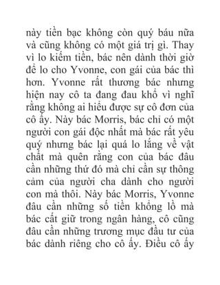 này tiền bạc không còn quý báu nữa
và cũng không có một giá trị gì. Thay
vì lo kiếm tiền, bác nên dành thời giờ
để lo cho Yvonne, con gái của bác thì
hơn. Yvonne rất thương bác nhưng
hiện nay cô ta đang đau khổ vì nghĩ
rằng không ai hiểu được sự cô đơn của
cô ấy. Này bác Morris, bác chỉ có một
người con gái độc nhất mà bác rất yêu
quý nhưng bác lại quá lo lắng về vật
chất mà quên rằng con của bác đâu
cần những thứ đó mà chỉ cần sự thông
cảm của người cha dành cho người
con mà thôi. Này bác Morris, Yvonne
đâu cần những số tiền khổng lồ mà
bác cất giữ trong ngân hàng, cô cũng
đâu cần những trương mục đầu tư của
bác dành riêng cho cô ấy. Điều cô ấy
 
