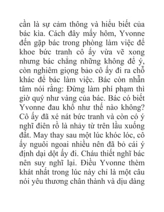 cần là sự cảm thông và hiểu biết của
bác kìa. Cách đây mấy hôm, Yvonne
đến gặp bác trong phòng làm việc để
khoe bức tranh cô ấy vừa vẽ xong
nhưng bác chẳng những không để ý,
còn nghiêm giọng bảo cô ấy đi ra chỗ
khác để bác làm việc. Bác còn nhẫn
tâm nói rằng: Đừng làm phí phạm thì
giờ quý như vàng của bác. Bác có biết
Yvonne đau khổ như thế nào không?
Cô ấy đã xé nát bức tranh và còn có ý
nghĩ điên rồ là nhảy từ trên lầu xuống
đất. May thay sau một lúc khóc lóc, cô
ấy nguôi ngoai nhiều nên đã bỏ cái ý
định dại dột ấy đi. Cháu thiết nghĩ bác
nên suy nghĩ lại. Điều Yvonne thèm
khát nhất trong lúc này chỉ là một câu
nói yêu thương chân thành và dịu dàng
 