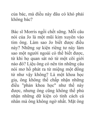 của bác, mà điều này đâu có khó phải
không bác?
Bác sĩ Morris ngồi chết sững. Mỗi câu
nói của Jo là một mũi kim xuyên vào
tim ông. Làm sao Jo biết được điều
này? Những sự kiện riêng tư này làm
sao một người ngoài có thể biết được,
từ khi họ quan sát nó từ một cõi giới
nào đó? Liệu ông có nên tin những câu
nói mơ hồ phát ra từ miệng một đồng
tử như vậy không? Là một khoa học
gia, ông không thể chấp nhận những
điều "phản khoa học" như thế này
được, nhưng ông cũng không thể phủ
nhận những dữ kiện có tính cách cá
nhân mà ông không ngờ nhất. Mặt ông
 