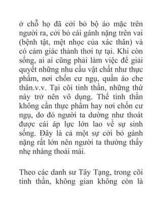 ở chỗ họ đã cởi bỏ bộ áo mặc trên
người ra, cởi bỏ cái gánh nặng trên vai
(bệnh tật, mệt nhọc của xác thân) và
có cảm giác thảnh thơi tự tại. Khi còn
sống, ai ai cũng phải làm việc để giải
quyết những nhu cầu vật chất như thực
phẩm, nơi chốn cư ngụ, quần áo che
thân.v.v. Tại cõi tinh thần, những thứ
này trở nên vô dụng. Thể tinh thần
không cần thực phẩm hay nơi chốn cư
ngụ, do đó người ta dường như thoát
được cái áp lực lớn lao về sự sinh
sống. Đây là cả một sự cởi bỏ gánh
nặng rất lớn nên người ta thường thấy
nhẹ nhàng thoải mái.
Theo các danh sư Tây Tạng, trong cõi
tinh thần, không gian không còn là
 