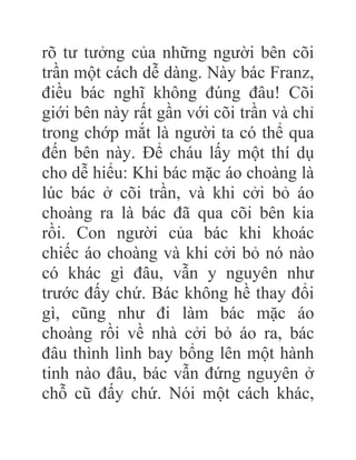rõ tư tưởng của những người bên cõi
trần một cách dễ dàng. Này bác Franz,
điều bác nghĩ không đúng đâu! Cõi
giới bên này rất gần với cõi trần và chỉ
trong chớp mắt là người ta có thể qua
đến bên này. Để cháu lấy một thí dụ
cho dễ hiểu: Khi bác mặc áo choàng là
lúc bác ở cõi trần, và khi cởi bỏ áo
choàng ra là bác đã qua cõi bên kia
rồi. Con người của bác khi khoác
chiếc áo choàng và khi cởi bỏ nó nào
có khác gì đâu, vẫn y nguyên như
trước đấy chứ. Bác không hề thay đổi
gì, cũng như đi làm bác mặc áo
choàng rồi về nhà cởi bỏ áo ra, bác
đâu thình lình bay bổng lên một hành
tinh nào đâu, bác vẫn đứng nguyên ở
chỗ cũ đấy chứ. Nói một cách khác,
 